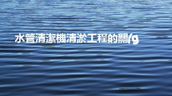 水管清潔機清淤工程的關(guān)鍵技術(shù)揭秘？如何確保施工安全與效果提升！